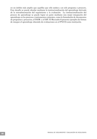 en un ámbito más amplio que aquéllas que sólo atañen a un solo programa o proyecto.
     Este desafío se puede abordar mediante la institucionalización del aprendizaje derivado
     de la retroalimentación del seguimiento y la evaluación. La institucionalización del
     proceso de aprendizaje se puede lograr en parte mediante una mejor integración del
     aprendizaje en los procesos e instrumentos existentes, como la formulación de documentos
     de programas y proyectos, el IAOR y el IAP. El Recuadro 8 presenta ejemplos de formas
     de integrar el aprendizaje obtenido de evaluaciones en el PNUD como institución.




                                                M A N UAL DE SEGUIMIENTO Y EVA L UACIÓN DE RESULTADOS
88
 