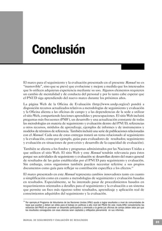Conclusión

El marco para el seguimiento y la evaluación presentado en el presente Manual no es
“inamovible”, sino que se prevé que evolucione y mejore a medida que los interesados
que lo utilicen adquieran experiencia mediante su uso. Algunos elementos requieren
un cambio de mentalidad y de conducta del personal y por lo tanto cabe esperar que
el PNUD siga aprendiendo del nuevo marco durante los próximos años.
La página Web de la Oficina de Evaluación (http://www.undp.org/eo/) pondrá a
disposición recursos actualizados relativos a metodologías de seguimiento y evaluación
y la Oficina alienta a las oficinas de campo y a las dependencias de la sede a utilizar
el sitio Web, compartiendo lecciones aprendidas y preocupaciones. El sitio Web incluirá
preguntas más frecuentes (PMF), un desarrollo y una actualización constante de todas
las metodologías en materia de seguimiento y evaluación dentro del PNUD, referencias
a otros recursos, módulos de aprendizaje, ejemplos de informes y de instrumentos y
modelos de términos de referencia. También incluirá una serie de publicaciones relacionadas
con el Manual. Cada una de estas entregas tratará un tema relacionado al seguimiento
y la evaluación, como por ejemplo, guías para evaluadores de resultados; seguimiento
y evaluación en situaciones de post-crisis y desarrollo de la capacidad de evaluación).
También se alienta a los fondos y programas administrados por las Naciones Unidas a
que utilicen el sitio Web. El sitio Web y este Manual tendrán relevancia para éstos
porque sus actividades de seguimiento y evaluación se desarrollan dentro del marco general
de resultados de las guías establecidas por el PNUD para seguimiento y evaluación.
Sin embargo, estos organismos también pueden necesitar referirse a sus propios
documentos como guía para reflejar su contribución específica a los efectos.19
El marco presentado en este Manual representa cambios innovadores tanto en cuanto
a simplificación como en cuanto a metodologías de seguimiento y evaluación basadas
en resultados. Especialmente, se ha intentado pasar de procedimientos basados en
requerimientos orientados a detalles para el seguimiento y la evaluación a un sistema
que permite un foco más riguroso sobre resultados, aprendizaje y aplicación real de
conocimientos adquiridos del seguimiento y la evaluación.

19
     Por ejemplo,el Programa de Voluntarios de las Naciones Unidas (VNU) ayuda a lograr resultados a nivel de comunidades de
     base que pueden y deben ser útiles para el trabajo en políticas a alto nivel del PNUD. De este modo,lVNU complementa los
     esfuerzos del PNUD en promover un desarrollo participativo y orientado a la gente.Las oficinas de campo deben velar por que
     los resultados conseguidos con esas alianzas sean captados y reflejados plenamente en sus informes.


M A N UAL DE SEGUIMIENTO Y EVA L UACIÓN DE RESULTADOS
                                                                                                                                   89
 