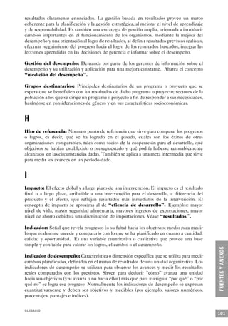 resultados claramente enunciados. La gestión basada en resultados provee un marco
coherente para la planificación y la gestión estratégica, al mejorar el nivel de aprendizaje
y de responsabilidad. Es también una estrategia de gestión amplia, orientada a introducir
cambios importantes en el funcionamiento de los organismos, mediante la mejora del
desempeño y una orientación al logro de resultados, al definir resultados previstos realistas,
efectuar seguimiento del progreso hacia el logro de los resultados buscados, integrar las
lecciones aprendidas en las decisiones de gerencia e informar sobre el desempeño.

Gestión del desempeño: Demanda por parte de los gerentes de información sobre el
desempeño y su utilización y aplicación para una mejora constante. Abarca el concepto
“medición del desempeño”.

Grupos destinatarios: Principales destinatarios de un programa o proyecto que se
espera que se beneficien con los resultados de dicho programa o proyecto; sectores de la
población a los que se dirige un programa o proyecto a fin de responder a sus necesidades,
basándose en consideraciones de género y en sus características socioeconómicas.


H
Hito de referencia: Norma o punto de referencia que sirve para comparar los progresos
o logros, es decir, qué se ha logrado en el pasado, cuáles son los éxitos de otras
organizaciones comparables, tales como socios de la cooperación para el desarrollo, qué
objetivos se habían establecido o presupuestado y qué podría haberse razonablemente
alcanzado en las circunstancias dadas. También se aplica a una meta intermedia que sirve
para medir los avances en un período dado.


I
Impacto: El efecto global y a largo plazo de una intervención. El impacto es el resultado
final o a largo plazo, atribuible a una intervención para el desarrollo, a diferencia del
producto y el efecto, que reflejan resultados más inmediatos de la intervención. El
concepto de impacto se aproxima al de “eficacia de desarrollo”. Ejemplos: mayor
nivel de vida, mayor seguridad alimentaria, mayores ingresos de exportaciones, mayor
nivel de ahorro debido a una disminución de importaciones. Véase “resultados”.

Indicador: Señal que revela progresos (o su falta) hacia los objetivos; medio para medir
lo que realmente sucede y compararlo con lo que se ha planificado en cuanto a cantidad,
calidad y oportunidad. Es una variable cuantitativa o cualitativa que provee una base
simple y confiable para valorar los logros, el cambio o el desempeño.

Indicador de desempeño: Característica o dimensión específica que se utiliza para medir
cambios planificados, definidos en el marco de resultados de una unidad organizativa. Los
indicadores de desempeño se utilizan para observar los avances y medir los resultados
reales comparados con los previstos. Sirven para deducir “cómo” avanza una unidad
hacia sus objetivos (y si avanza o no hacia ellos) más que para averiguar “por qué” o “por
qué no” se logra ese progreso. Normalmente los indicadores de desempeño se expresan
cuantitativamente y deben ser objetivos y medibles (por ejemplo, valores numéricos,
porcentajes, puntajes e índices).


GLOSARIO
                                                                                                 101
 