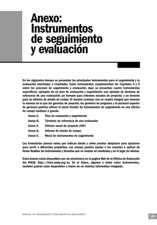 Anexo:
       Instrumentos
       de seguimiento
       y evaluación

En los siguientes Anexos se presentan los principales instrumentos para el seguimiento y la
evaluación orientados a resultados. Estos instrumentos complementan los Capítulos 4 y 5
sobre los procesos de seguimiento y evaluación. Aquí se presentan cuatro instrumentos
específicos: ejemplos de un plan de evaluación y seguimiento; una ejemplo de términos de
referencia de una evaluación; un formato para informes anuales de proyecto; y un formato
para un informe de misión de campo. El manual concluye con un cuadro integral que muestra
la manera en la que los gerentes de proyecto, los gerentes de programa y el personal superior
de gerencia podrían utilizar el menú flexible de instrumentos de seguimiento en una oficina
de campo mediana o grande.
     Anexo A.     Plan de evaluación y seguimiento
    Anexo B.       Términos de referencia de una evaluación
    Anexo C.       Informe anual de proyecto (IAP)
    Anexo D.       Informe de misión de campo
    Anexo E.       Menú de instrumentos de seguimiento

Los formularios poseen notas que indican dónde y cómo pueden adaptarse para ajustarse
para servir a diferentes propósitos. Los anexos pueden ayudar a los usuarios a aplicar de
forma flexibles los instrumentos y formatos que se centran en resultados y en el logro de efectos.

Estos Anexos están disponibles por vía electrónica en la página Web de la Oficina de Evaluación
del PNUD: http://intra.undp.org/eo. En el futuro, algunos o todos estos instrumentos,
también podrán estar disponibles a través de un sistema informático integrado.




M A N UAL DE SEGUIMIENTO Y EVA L UACIÓN DE RESULTADOS
                                                                                                     125
 