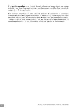 Una lección aprendida es un ejemplo ilustrativo, basado en la experiencia, que resulta
    aplicable a una situación general más que a una circunstancia específica. Es el aprendizaje
    que proviene de la experiencia.

    Las lecciones aprendidas de una actividad mediante la evaluación se consideran
    conocimiento evaluativo, cuya asimilación por los interesados se hace más probable si han
    estado involucrados en el proceso de evaluación. Las lecciones aprendidas pueden revelar
    “mejores prácticas” que sugieren cómo y por qué diferentes estrategias funcionan en
    situaciones diferentes – es una información valiosa que necesita ser documentada.




                                                M A N UAL DE SEGUIMIENTO Y EVA L UACIÓN DE RESULTADOS
8
 