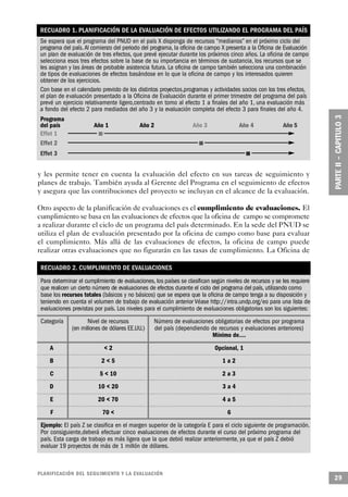 RECUADRO 1. PLANIFICACIÓN DE LA EVALUACIÓN DE EFECTOS UTILIZANDO EL PROGRAMA DEL PAÍS
 Se espera que el programa del PNUD en el país X disponga de recursos “medianos” en el próximo ciclo del
 programa del país. Al comienzo del periodo del programa, la oficina de campo X presenta a la Oficina de Evaluación
 un plan de evaluación de tres efectos, que prevé ejecutar durante los próximos cinco años. La oficina de campo
 selecciona esos tres efectos sobre la base de su importancia en términos de sustancia, los recursos que se
 les asignan y las áreas de probable asistencia futura. La oficina de campo también selecciona una combinación
 de tipos de evaluaciones de efectos basándose en lo que la oficina de campo y los interesados quieren
 obtener de los ejercicios.
 Con base en el calendario previsto de los distintos proyectos,programas y actividades socios con los tres efectos,
 el plan de evaluación presentado a la Oficina de Evaluación durante el primer trimestre del programa del país
 prevé un ejercicio relativamente ligero,centrado en torno al efecto 1 a finales del año 1, una evaluación más
 a fondo del efecto 2 para mediados del año 3 y la evaluación completa del efecto 3 para finales del año 4.
 Programa
 del país                 Año 1                Año 2                 Año 3             Año 4              Año 5
 Effet 1                    n
 Effet 2                                                               n
 Effet 3                                                                                    n


y les permite tener en cuenta la evaluación del efecto en sus tareas de seguimiento y
planes de trabajo. También ayuda al Gerente del Programa en el seguimiento de efectos
y asegura que las contribuciones del proyecto se incluyan en el alcance de la evaluación.

Otro aspecto de la planificación de evaluaciones es el cumplimiento de evaluaciones. El
cumplimiento se basa en las evaluaciones de efectos que la oficina de campo se compromete
a realizar durante el ciclo de un programa del país determinado. En la sede del PNUD se
utiliza el plan de evaluación presentado por la oficina de campo como base para evaluar
el cumplimiento. Más allá de las evaluaciones de efectos, la oficina de campo puede
realizar otras evaluaciones que no figurarán en las tasas de cumplimiento. La Oficina de

 RECUADRO 2. CUMPLIMIENTO DE EVALUACIONES
 Para determinar el cumplimiento de evaluaciones, los países se clasifican según niveles de recursos y se les requiere
 que realicen un cierto número de evaluaciones de efectos durante el ciclo del programa del país, utilizando como
 base los recursos totales (básicos y no básicos) que se espera que la oficina de campo tenga a su disposición y
 teniendo en cuenta el volumen de trabajo de evaluación anterior Véase http://intra.undp.org/eo para una lista de
 evaluaciones previstas por país. Los niveles para el cumplimiento de evaluaciones obligatorias son los siguientes:
 Categoría            Nivel de recursos               Número de evaluaciones obligatorias de efectos por programa
               (en millones de dólares EE.UU.)        del país (dependiendo de recursos y evaluaciones anteriores)
                                                                            Mínimo de….
     A                           <2                                           Opcional, 1
     B                          2<5                                              1a2
     C                          5 < 10                                           2a3
     D                      10 < 20                                              3a4
     E                      20 < 70                                              4a5
     F                          70 <                                               6
 Ejemplo: El país Z se clasifica en el margen superior de la categoría E para el ciclo siguiente de programación.
 Por consiguiente,deberá efectuar cinco evaluaciones de efectos durante el curso del próximo programa del
 país. Esta carga de trabajo es más ligera que la que debió realizar anteriormente, ya que el país Z debió
 evaluar 19 proyectos de más de 1 millón de dólares.



P L A N I F I C ACIÓN DEL SEGUIMIENTO Y LA EVA L UAC I Ó N
                                                                                                                         29
 