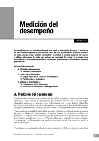Medición del
           desempeño
                                                                                                               C AP ÍTULO 6



Este capítulo trata los métodos utilizados para medir el desempeño. Presenta la utilización
de indicadores incluyendo la utilización de líneas de base,determinación de metas, sistemas
de recolección de datos y análisis cuantitativo y cualitativo. El capítulo ayudará a los usuarios
a utilizar indicadores de modo que mejoren su capacidad de evaluar el progreso hacia
resultados y el desempeño mediante el seguimiento y evaluación de la asistencia brindada
por el PNUD.13

Este capítulo comprende:
    A. Medición del desempeño
          n Sistema de calificación
    B. Selección de indicadores
        n Etapas claves en la selección de indicadores
           n Planificación de indicadores
    C. Utilización de indicadores
       n Participación de los interesados
         n Utilización de indicadores en el seguimiento



A. Medición del desempeño
Los indicadores forman parte de la medición del desempeño, pero no son los únicos
elementos. Para valorar el desempeño es necesario conocer no sólo los logros
obtenidos; también se requiere tener información sobre cómo fueron obtenidos,
los factores que influyeron de modo positivo o negativo, si los resultados fueron
excepcionalmente buenos o malos, quiénes fueron los principales responsables, etcétera.
Tradicionalmente era fácil medir el desempeño financiero o administrativo, como por
ejemplo, la eficiencia. Actualmente, la gestión basada en resultados establece las
bases para la responsabilidad sustantiva y la ponderación del desempeño o eficacia.
Los informes anuales de proyecto (IAP), las evaluaciones y el informe anual orientado
a resultados (IAOR) proveen los medios para ponderar el desempeño a nivel de
oficina de campo.

13
     Los indicadores de desempeño para la planificación de iniciativas empresariales en el PNUD no se incluyen en el presente Manual.



M A N UAL DE SEGUIMIENTO Y EVA L UACIÓN DE RESULTADOS
                                                                                                                                        63
 