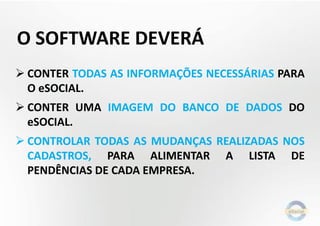 O SOFTWARE DEVERÁ
 CONTER TODAS AS INFORMAÇÕES NECESSÁRIAS PARA
O eSOCIAL.
 CONTER UMA IMAGEM DO BANCO DE DADOS DO
eSOCIAL.
 CONTROLAR TODAS AS MUDANÇAS REALIZADAS NOS
CADASTROS, PARA ALIMENTAR A LISTA DE
PENDÊNCIAS DE CADA EMPRESA.
 