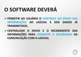 O SOFTWARE DEVERÁ
 PERMITIR AO USUÁRIO O CONTROLE DO ENVIO DAS
INFORMAÇÕES AO eSOCIAL E DOS DADOS JÁ
TRANSMITIDOS.
 CENTRALIZAR O ENVIO E O RECEBIMENTO DAS
INFORMAÇÕES PARA GARANTIR A SEGURANÇA DA
COMUNICAÇÃO COM O eSOCIAL.
 