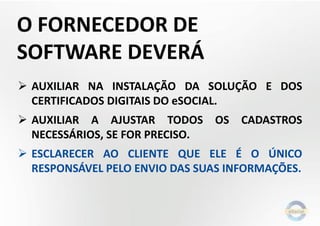 O FORNECEDOR DE
SOFTWARE DEVERÁ
 AUXILIAR NA INSTALAÇÃO DA SOLUÇÃO E DOS
CERTIFICADOS DIGITAIS DO eSOCIAL.
 AUXILIAR A AJUSTAR TODOS OS CADASTROS
NECESSÁRIOS, SE FOR PRECISO.
 ESCLARECER AO CLIENTE QUE ELE É O ÚNICO
RESPONSÁVEL PELO ENVIO DAS SUAS INFORMAÇÕES.
 