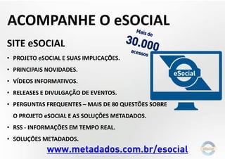 SITE eSOCIAL
• PROJETO eSOCIAL E SUAS IMPLICAÇÕES.
• PRINCIPAIS NOVIDADES.
• VÍDEOS INFORMATIVOS.
• RELEASES E DIVULGAÇÃO DE EVENTOS.
• PERGUNTAS FREQUENTES – MAIS DE 80 QUESTÕES SOBRE
O PROJETO eSOCIAL E AS SOLUÇÕES METADADOS.
• RSS - INFORMAÇÕES EM TEMPO REAL.
• SOLUÇÕES METADADOS.
www.metadados.com.br/esocial
ACOMPANHE O eSOCIAL
 