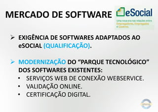  EXIGÊNCIA DE SOFTWARES ADAPTADOS AO
eSOCIAL (QUALIFICAÇÃO).
 MODERNIZAÇÃO DO “PARQUE TECNOLÓGICO”
DOS SOFTWARES EXISTENTES:
• SERVIÇOS WEB DE CONEXÃO WEBSERVICE.
• VALIDAÇÃO ONLINE.
• CERTIFICAÇÃO DIGITAL.
MERCADO DE SOFTWARE
 