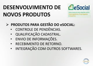  PRODUTOS PARA GESTÃO DO eSOCIAL:
• CONTROLE DE PENDÊNCIAS.
• QUALIFICAÇÃO CADASTRAL.
• ENVIO DE INFORMAÇÕES.
• RECEBIMENTO DE RETORNO.
• INTEGRAÇÃO COM OUTROS SOFTWARES.
DESENVOLVIMENTO DE
NOVOS PRODUTOS
 