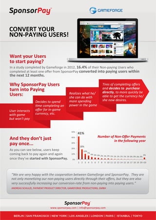 CONVERT	
  YOUR	
  	
  
NON-­‐PAYING	
  USERS!	
  


Want	
  your	
  Users	
  
to	
  start	
  paying?	
  
In	
  a	
  study	
  completed	
  by	
  Gameforge	
  in	
  2012,	
  16.4%	
  of	
  their	
  Non-­‐paying	
  Users	
  who	
  
completed	
  at	
  least	
  one	
  oﬀer	
  from	
  SponsorPay	
  converted	
  into	
  paying	
  users	
  within	
  
the	
  next	
  12	
  months.	
  
	
  
Why	
  SponsorPay	
  Users	
                                                                                                      Tires	
  of	
  comple7ng	
  oﬀers	
  
turn	
  into	
  Paying	
                                                                                                          and	
  decides	
  to	
  	
  purchase	
  
                                                                  Realizes	
  what	
  he/                                         directly,	
  to	
  more	
  quickly	
  be	
  
Users:	
                                                          she	
  can	
  do	
  with	
                                      able	
  to	
  get	
  the	
  currency	
  he/
                               Decides	
  to	
  spend	
           more	
  spending	
                                              she	
  now	
  desires.	
  
	
  	
                         7me	
  comple7ng	
  an	
           power	
  in	
  the	
  game	
  
User	
  interacts	
            oﬀer	
  for	
  in-­‐game	
  
with	
  game	
                 currency,	
  etc.	
  
but	
  won't	
  pay	
  


                                                                     50%	
  
                                                                               41%	
  
                                                                                                                     Number	
  of	
  Non-­‐Oﬀer	
  Payments	
  
And	
  they	
  don’t	
  just	
                                       40%	
  
                                                                                                                                   in	
  the	
  following	
  year	
  
pay	
  once...	
                                                     30%	
  
                                                                                  18%	
  
                                                                     20%	
  
As	
  you	
  can	
  see	
  below,	
  users	
  keep	
                                     10%	
  
coming	
  back	
  to	
  pay	
  again	
  and	
  again	
               10%	
                    7%	
  
                                                                                                       4%	
   3%	
   3%	
  
                                                                                                                              2%	
   1%	
   2%	
   1%	
   1%	
   1%	
   1%	
   1%	
   1%	
   0%	
   0%	
   0%	
   0%	
   3%	
  
once	
  they’ve	
  started	
  with	
  SponsorPay.	
                   0%	
  
                                                                               1	
   2	
   3	
   4	
   5	
   6	
   7	
   8	
   9	
   10	
   11	
   12	
   13	
   14	
   15	
   16	
   17	
   18	
   19	
   20	
  >20	
  




       “We	
  are	
  very	
  happy	
  with	
  the	
  coopera7on	
  between	
  Gameforge	
  and	
  SponsorPay.	
  	
  They	
  are	
  
       not	
  only	
  mone7zing	
  our	
  non-­‐paying	
  users	
  directly	
  through	
  their	
  oﬀers,	
  but	
  they	
  are	
  also	
  
       very	
  successfully	
  increasing	
  our	
  conversion-­‐rate	
  from	
  non-­‐paying	
  into	
  paying	
  users.”	
  
       ANDREAS	
  SCHULZE,	
  PAYMENT	
  PRODUCT	
  DIRECTOR,	
  GAMEFORGE	
  PRODUCTIONS,	
  GMBH	
  	
  




                                               www.sponsorpay.com	
  |	
  info@sponsorpay.com	
  
 