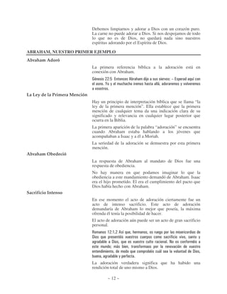 Debemos limpiarnos y adorar a Dios con un corazón puro.
                               La carne no puede adorar a Dios. Si nos despojamos de todo
                               lo que no es de Dios, no quedará nada sino nuestros
                               espíritus adorando por el Espíritu de Dios.

ABRAHAM, NUESTRO PRIMER EJEMPLO
Abraham Adoró
                               La primera referencia bíblica a la adoración está en
                               conexión con Abraham.
                               >         2             6       8        )       ?
                                       ' ,                         *                    ,) )
                                   )
La Ley de la Primera Mención
                               Hay un principio de interpretación bíblica que se llama “la
                               ley de la primera mención”. Ella establece que la primera
                               mención de cualquier tema da una indicación clara de su
                               significado y relevancia en cualquier lugar posterior que
                               ocurra en la Biblia.
                               La primera aparición de la palabra “adoración” se encuentra
                               cuando Abraham estaba hablando a los jóvenes que
                               acompañaban a Isaac y a él a Moriah.
                               La seriedad de la adoración se demuestra por esta primera
                               mención.
Abraham Obedeció
                               La respuesta de Abraham al mandato de Dios fue una
                               respuesta de obediencia.
                               No hay manera en que podamos imaginar lo que la
                               obediencia a este mandamiento demandó de Abraham. Isaac
                               era el hijo prometido. El era el cumplimiento del pacto que
                               Dios había hecho con Abraham.
Sacrificio Intenso
                               En ese momento el acto de adoración ciertamente fue un
                               acto de intenso sacrificio. Este acto de adoración
                               demandaría de Abraham lo mejor que poseía, la máxima
                               ofrenda él tenía la posibilidad de hacer.
                               El acto de adoración aún puede ser un acto de gran sacrificio
                               personal.
                               +       $ $     6
                               !                   )                                    ))           ,
                                          !                )                @
                                         " *                                    )            )
                                                                    *               )            !
                                               ,
                               La adoración verdadera significa que ha habido una
                               rendición total de uno mismo a Dios.

                                        ~ 12 ~
 