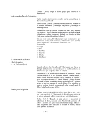 56                 (       )*                                     "
                                                    7
Instrumentos Para la Adoración
                                 Había muchos instrumentos usados en la adoración en el
                                 Tabernáculo de David.
                                 #             $ 2 % $ 34 56         , 7 56                  !                                      7 56
                                                                       7 56                                             7 56
                                                            7
                                 56                                                   7 56                                  ,          7 56
                                                        ,            7 56                                                                 ,              7
                                 56                                                         7 56                                                89       7
                                 5                                               (        )*7 56           , 7
                                 En este corto salmo, David enumeró siete instrumentos que
                                 debían ser usados en la alabanza y adoración a Dios. El final
                                 y más importante “instrumento” es nuestra voz.
                                    Corneta
                                    Arpa
                                    Lira
                                    Pandero
                                    Cuerdas
                                    Flauta
                                    Címbalos
El Poder de la Alabanza
y la Adoración
       Nube de Gloria
                                 Cuando el arca fue llevada del Tabernáculo de David al
                                 Templo de Salomón, los sacerdotes y el pueblo alabaron al
                                 Señor hasta que Su gloria llenó el Templo.
                                      .             2 $= $&                                                                                ,
                                                                             )                                          ,
                                 (        )*"                    )               )    8                                                                  ,
                                                                         9           ",                                         (     )*
                                 D:                                                                                                    D
                                                                                                           (     )* '
                                                                     )
                                 (        )*                                          !
Patrón para la Iglesia
                                 Debido a que se permitió que el Arca del Pacto fuera vista
                                 por cuarenta años, el Tabernáculo de David es un patrón de
                                 la iglesia adorando a Dios corporativa e individualmente.
                                 B     $ 2 $ 43$ - D!                                                      ) )          ,
                                     *         ! )                                    *                +                                             ,
                                 ) )      )                                                                                                 #            ,
                                                                                                           )                               D
                                 #

                                                  ~ 20 ~
 