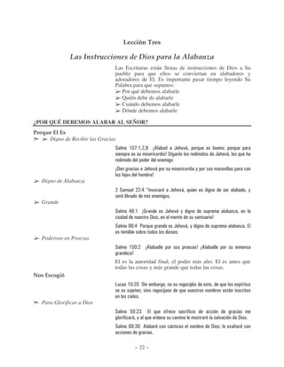Lección Tres

               Las Instrucciones de Dios para la Alabanza
                                Las Escrituras están llenas de instrucciones de Dios a Su
                                pueblo para que ellos se conviertan en alabadores y
                                adoradores de El. Es importante pasar tiempo leyendo Su
                                Palabra para que sepamos:
                                   Por qué debemos alabarle
                                   Quién debe de alabarle
                                   Cuándo debemos alabarle
                                   Dónde debemos alabarle

¿POR QUÉ DEBEMOS ALABAR AL SEÑOR?
Porque El Es
     Digno de Recibir las Gracias
                                #            $%; $      - 56                   (        )*                              "
                                                                      7!                                        (       )*

                                5!                    (          )*                                  ,                  )
                                         8                       7
   Digno de Alabanza
                                     #               & DA )                (           )*                                            ,

   Grande
                                #            & - $ 5>                 (        )* ,
                                                             !                                              7
                                #            K4 & :                            (        )* ,
                                                                                   "
   Poderoso en Proezas
                                #            $2%        56                                           7 56
                                              7
                                El es la autoridad final, el poder más alto. El es antes que
                                todas las cosas y más grande que todas las cosas.
Nos Escogió
                                             $% % #                                              8
                                               8 "                    8                      )                               *

   Para Glorificar a Dios
                                #            2% =
                                              * ,                                                                   )            !
                                #            4K = % 6                     *                                 !       "        J


                                                ~ 22 ~
 