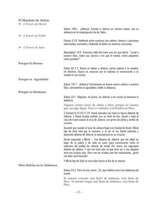 El Mandato de Alabar
   A Través de David
                             #               $ & K $ 56                 , 7.                             (     )*              *                ) "

   A Través de Pablo
                                              2 $K B                                    )                                                      ,
                                                 "                          ,                            #             )                              "
   A Través de Juan
                             6                        $K 2                                                                 )                         D5
                                              !                                         )        ,
                                                          7D
Porque Es Bueno
                             #               K $              C                                      (        )*
                                     6                    C                                                                                                   ,
                             )
Porque es Agradable
                             #               $ & ; $ 56                 , 7.
                             !       "                                                      ,
Porque es Hermoso
                             #               == $ 6                                 8                    (     )*"

                             Algunos tienen temor de alabar a Dios, porque no sienten
                             que sea algo digno. Esto es contrario a la Palabra de Dios.
                                 #            4 $ & 3$ 4 $ 3 = ! )
                             (           )* , ! )             )                                                                        ! ) ,
                                            A                      (                                     )*                          89   ,

                             #                                                              (         )*                   .                   ! )        /
                                 8            # 9                                )                   ",            )               , ! )                           ,
                                                                        (       )*
                             ! )                                    /               ?G                                 (       )*
                                                                        ,
                                                                                (           )*            A            :                                       8
                                                      (        )* ' 9                                    * )                        )      ,                   8
                                                                 8 :                                                                                      58
                                                                   7
                             '/                   8           # 9               )       8
Dios Habita en la Alabanza
                             #                    = :               9                           5 9
                             A           7
                             Si nuestro corazón está lleno de alabanza, está lleno de
                             Dios. Si nuestro hogar está lleno de alabanza, está lleno de
                             Dios.

                                                  ~ 23 ~
 