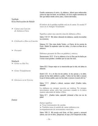 .                                               ,                       (       )*
                                                  8          6                      /   ,
                                  #                    )                          ( * ,
Tejillah
(Una Derivación de Halal)
                                  El énfasis de la palabra tejillah está en el cantar. Es usada 57
                                  veces en el Antiguo Testamento.
   Cantar una Canción
   de Alabanza Clara
                                  Significa cantar una canción clara de alabanza a Dios.
                                  #         $$K $;$ /                                      *

   Celebrarlo a Dios en Canción
                                  B              == !        )                                 * ",       #
                                  : *       O#     P#                                                     ,

   Presumir
                                  Debemos presumir de Dios en palabras y música.
                                  !                   $% $                                      "             !
                                                                 ,                                    8           )
Shabach
   Gritar en Alta Voz
                                  #      4= = :                      8                                                 )       "
                                        *
   Gritar Triunfalmente
                                  !              = 6             !                                            ,                    ,
                                                                                  ,             '
                                                                                                                                           ,D
   Gloriarse en la Victoria
                                  #         $$; $       56                    (       )*                               7 5:
                                            7
                                  La alabanza no siempre necesita ser ruidosa. No siempre
                                  necesitamos gritar, pero hay ocasiones cuando es la única
                                  manera adecuada de alabar a Dios.
                                  #         & ; $ 5:                                            7 56                       !           )
                                  89    7
Zamar
                                  Zamar significa:
                                     Tocar instrumentos de cuerdas
                                     También tiene el sentido de cantar alabanza con
                                  acompañamiento de instrumentos musicales
                                  #         $%- $ = /                                 *                   ! "                      ,
                                                                         5!                                , 7!

                                                 ~ 36 ~
 
