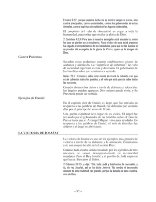 4$


                         El propósito del velo de obscuridad es cegar a toda la
                         humanidad, para evitar que reciba la gloria de Dios.
                             .         &=& :                          )               *
                                                  *           :

                                             )                            .
                         !
Guerra Poderosa
                         Suceden cosas poderosas cuando establecemos altares de
                         alabanza y adoración. La “superficie de cobertura” del velo
                         de oscuridad espiritual es rota y destruida. El gobernador de
                         las tinieblas sobre ese territorio es vencido.
                         A       2;                                           *
                             *                            ,       )               *

                         Cuando abrimos los cielos a través de alabanza y adoración:
                         los ángeles pueden aparecer; Dios mismo puede venir; y Su
                         Presencia puede ser sentida.
Ejemplo de Daniel
                         En el capítulo diez de Daniel, el ángel que fue enviado en
                         respuesta a las palabras de Daniel, fue detenido por veintiún
                         días por el príncipe del reino de Persia.
                         Una guerra espiritual tuvo lugar en los cielos. El ángel fue
                         retrasado por el gobernador de las tinieblas sobre el reino de
                         Persia hasta que el Arcángel Miguel vino para ayudarlo. En
                         respuesta a las palabras de Daniel, el velo de tinieblas fue
                         abierto y el ángel se abrió paso.

LA VICTORIA DE JOSAFAT
                         La victoria de Josafat es uno de los ejemplos más grandes de
                         victoria a través de la alabanza y la adoración. Estudiamos
                         esto con mayor detalle en la Lección Diez.
                         Cuando Judá estaba siendo invadido por los ejércitos de tres
                         naciones, se vieron desesperadamente en inferioridad
                         numérica. Pero el Rey Josafat y el pueblo de Judá supieron
                         qué hacer. Buscaron al Señor.
                             .             % $ 2 , 8 DF           ( *,                        (            ,
                         9           , (                          ( )* E@                 *            ,
                                                                                                  *)
                                 !




                                      ~ 92 ~
 