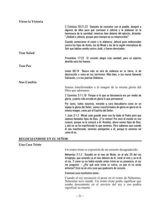 ~ 31 ~
Viene la Victoria
2 Crónicas 20:21,22 Después de consultar con el pueblo, designó a
algunos de ellos para que cantasen a Jehová y le alabasen en la
hermosura de la santidad, mientras iban delante del ejército, diciendo:
"¡Alabad a Jehová, porque para siempre es su misericordia!"
Cuando comenzaron el canto y la alabanza, Jehová puso emboscadas
contra los hijos de Amón, los de Moab y los de la región montañosa de
Seír que habían venido contra Judá, y fueron derrotados.
Trae Salud
Proverbios 17:22 El corazón alegre trae sanidad, pero un espíritu
abatido seca los huesos.
Trae Paz
Isaías 60:18 Nunca más se oirá de violencia en tu tierra, ni de
destrucción y ruina en tus territorios. Más bien, a tus muros llamarás
Salvación, y a tus puertas Alabanza.
Nos Cambia
Somos transformados a la imagen de la misma gloria del
Dios que adoramos.
2 Corintios 3:11,18 Porque si lo que se desvanecía era por medio de
gloria, ¡cuánto más excede en gloria lo que permanece!
Por tanto, todos nosotros, mirando a cara descubierta como en un
espejo la gloria del Señor, somos transformados de gloria en gloria en la
misma imagen, como por el Espíritu del Señor.
1 Juan 3:1,2 Mirad cuán grande amor nos ha dado el Padre para que
seamos llamados hijos de Dios. ¡Y lo somos! Por esto el mundo no nos
conoce, porque no le conoció a él. Amados, ahora somos hijos de Dios,
y aún no se ha manifestado lo que seremos. Pero sabemos que cuando
él sea manifestado, seremos semejantes a él, porque le veremos tal
como él es.
REGOCIJÁNDOSE EN EL SEÑOR
Una Cara Triste
Un rostro triste es expresión de un corazón desagradecido.
Nehemías 2:1,2 Sucedió en el mes de Nisán, en el año 20 del rey
Artajerjes, que estando ya el vino delante de él, tomé el vino y se lo di
al rey. Y como yo no había estado antes triste en su presencia, el rey
me preguntó: – ¿Por qué está triste tu rostro, ya que tú no estás
enfermo? Esto no es otra cosa que quebranto de corazón.
Entonces tuve muchísimo temor.
Cuando el rey reconoció el pesar en el rostro de Nehemías,
Nehemías tuvo miedo. Un rostro triste podía significar que
estaba descontento en el servicio del rey y eso podría
significar su muerte.
 