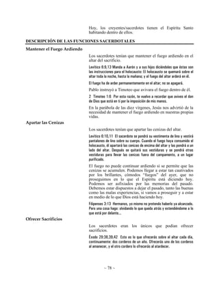 ~ 78 ~
Hoy, los creyentes/sacerdotes tienen el Espíritu Santo
habitando dentro de ellos.
DESCRIPCIÓN DE LAS FUNCIONES SACERDOTALES
Mantener el Fuego Ardiendo
Los sacerdotes tenían que mantener el fuego ardiendo en el
altar del sacrificio.
Levítico 6:9,13 Manda a Aarón y a sus hijos diciéndoles que éstas son
las instrucciones para el holocausto: El holocausto se quemará sobre el
altar toda la noche, hasta la mañana; y el fuego del altar arderá en él.
El fuego ha de arder permanentemente en el altar; no se apagará.
Pablo instruyó a Timoteo que avivara el fuego dentro de él.
2 Timoteo 1:6 Por esta razón, te vuelvo a recordar que avives el don
de Dios que está en ti por la imposición de mis manos.
En la parábola de las diez vírgenes, Jesús nos advirtió de la
necesidad de mantener el fuego ardiendo en nuestras propias
vidas.
Apartar las Cenizas
Los sacerdotes tenían que apartar las cenizas del altar.
Levítico 6:10,11 El sacerdote se pondrá su vestimenta de lino y vestirá
pantalones de lino sobre su cuerpo. Cuando el fuego haya consumido el
holocausto, él apartará las cenizas de encima del altar y las pondrá a un
lado del altar. Después se quitará sus vestiduras y se pondrá otras
vestiduras para llevar las cenizas fuera del campamento, a un lugar
purificado.
El fuego no puede continuar ardiendo si se permite que las
cenizas se acumulen. Podemos llegar a estar tan cautivados
por los brillantes, cómodos “fuegos” del ayer, que no
proseguimos en lo que el Espíritu está diciendo hoy.
Podemos ser asfixiados por las memorias del pasado.
Debemos estar dispuestos a dejar el pasado, tanto las buenas
como las malas experiencias, si vamos a proseguir y a estar
en medio de lo que Dios está haciendo hoy.
Filipenses 3:13 Hermanos, yo mismo no pretendo haberlo ya alcanzado.
Pero una cosa hago: olvidando lo que queda atrás y extendiéndome a lo
que está por delante...
Ofrecer Sacrificios
Los sacerdotes eran los únicos que podían ofrecer
sacrificios.
Éxodo 29:38,39,42 Esto es lo que ofrecerás sobre el altar cada día,
continuamente: dos corderos de un año. Ofrecerás uno de los corderos
al amanecer, y el otro cordero lo ofrecerás al atardecer.
 