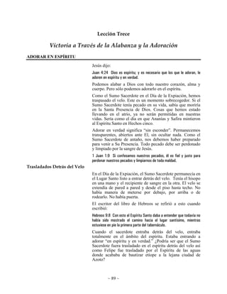 ~ 89 ~
Lección Trece
Victoria a Través de la Alabanza y la Adoración
ADORAR EN ESPÍRITU
Jesús dijo:
Juan 4:24 Dios es espíritu; y es necesario que los que le adoran, le
adoren en espíritu y en verdad.
Podemos alabar a Dios con todo nuestro corazón, alma y
cuerpo. Pero sólo podemos adorarlo en el espíritu.
Como el Sumo Sacerdote en el Día de la Expiación, hemos
traspasado el velo. Este es un momento sobrecogedor. Si el
Sumo Sacerdote tenía pecado en su vida, sabía que moriría
en la Santa Presencia de Dios. Cosas que hemos estado
llevando en el atrio, ya no serán permitidas en nuestras
vidas. Sería como el día en que Ananías y Safira mintieron
al Espíritu Santo en Hechos cinco.
Adorar en verdad significa “sin esconder”. Permanecemos
transparentes, abiertos ante El, sin ocultar nada. Como el
Sumo Sacerdote de antaño, nos debemos haber preparado
para venir a Su Presencia. Todo pecado debe ser perdonado
y limpiado por la sangre de Jesús.
1 Juan 1:9 Si confesamos nuestros pecados, él es fiel y justo para
perdonar nuestros pecados y limpiarnos de toda maldad.
Trasladados Detrás del Velo
En el Día de la Expiación, el Sumo Sacerdote permanecía en
el Lugar Santo listo a entrar detrás del velo. Tenía el hisopo
en una mano y el recipiente de sangre en la otra. El velo se
extendía de pared a pared y desde el piso hasta techo. No
había manera de meterse por debajo, por arriba o de
rodearlo. No había puerta.
El escritor del libro de Hebreos se refirió a esto cuando
escribió:
Hebreos 9:8 Con esto el Espíritu Santo daba a entender que todavía no
había sido mostrado el camino hacia el lugar santísimo, mientras
estuviese en pie la primera parte del tabernáculo.
Cuando el sacerdote entraba detrás del velo, entraba
totalmente en el ámbito del espíritu. Estaba entrando a
adorar “en espíritu y en verdad.” ¿Podría ser que el Sumo
Sacerdote fuera trasladado en el espíritu detrás del velo así
como Felipe fue trasladado por el Espíritu de las aguas
donde acababa de bautizar etíope a la lejana ciudad de
Azoto?
 