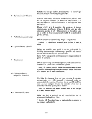 ~ 99 ~
Padre busca a tales que le adoren. Dios es espíritu; y es necesario que
los que le adoran, le adoren en espíritu y en verdad.
Espiritualmente Maduro
Para ser líder dentro del cuerpo de Cristo, una persona debe
ser un creyente maduro. Su sabiduría, experiencia y su
experto liderazgo espiritual animarán la participación total
del cuerpo.
Efesios 4:12,13 a fin de capacitar a los santos para la obra del
ministerio, para la edificación del cuerpo de Cristo, hasta que todos
alcancemos la unidad de la fe y del conocimiento del Hijo de Dios, hasta
ser un hombre de plena madurez, hasta la medida de la estatura de la
plenitud de Cristo.
Habilidades de Liderazgo
Deben ser capaces de motivar y dirigir a las personas.
1 Corintios 11:1 Sed vosotros imitadores de mí; así como yo lo soy de
Cristo.
Espiritualmente Sensible
Deben ser sensibles para seguir la unción y dirección del
Espíritu Santo mientras están alertas y sensibles a la manera
en que la congregación está respondiendo.
Salmo 78:72 Los apacentó con íntegro corazón; los pastoreó con la
pericia de sus manos.
En Sumisión
Deben reconocer y someterse al pastor y toda otra autoridad
espiritual de los ancianos dentro de la iglesia.
1 Pedro 5:5 Asimismo vosotros, jóvenes, estad sujetos a los ancianos;
y revestíos todos de humildad unos para con otros, porque: Dios resiste
a los soberbios pero da gracia a los humildes.
Persona de Pureza,
Integridad, Humildad
Un líder de alabanza debe ser una persona de carácter
comprobado, cuya vida personal e integridad están por
encima de todo reproche. Como un siervo humilde de Dios,
sus acciones siempre atraerán la atención sobre Dios y
nunca buscará traer gloria para sí mismo.
1 Pedro 5:6 Humillaos, pues, bajo la poderosa mano de Dios para que
él os exalte al debido tiempo.
Comprometido y Fiel
Debe ser fiel y puntual en el cumplimiento de su
responsabilidad dada por Dios.
1 Corintios 4:2 Ahora bien, lo que se requiere de los mayordomos es
que cada uno sea hallado fiel.
 