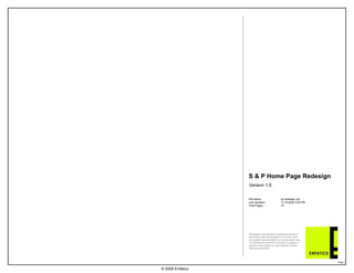 S & P Home Page RedesignVersion 1.5File Name:sp-redesign.vsdLast Updated:11/12/2008 5:00 PMTotal Pages:18 © 2008 EnfaticoWireframes are intended to represent blocks of information that would appear in a screen view. Any graphic representations or nomenclature are not necessarily intended to portray or suggest a specific visual design or copy treatment unless otherwise specified. 
Page 1 
 