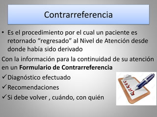 Contrarreferencia
• Es el procedimiento por el cual un paciente es
retornado “regresado” al Nivel de Atención desde
donde había sido derivado
Con la información para la continuidad de su atención
en un Formulario de Contrarreferencia
Diagnóstico efectuado
Recomendaciones
Si debe volver , cuándo, con quién
 
