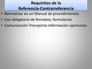 Requisitos de la
Referencia-Contrarreferencia
• Normatizar en un Manual de procedimientos
• Uso obligatorio de formatos, formularios
• Comunicación-Transporte-Información oportunos
 