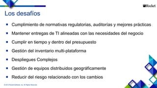 14
Los desafíos
 Cumplimiento de normativas regulatorias, auditorías y mejores prácticas
 Mantener entregas de TI alineadas con las necesidades del negocio
 Cumplir en tiempo y dentro del presupuesto
 Gestión del inventario multi-plataforma
 Despliegues Complejos
 Gestión de equipos distribuidos geográficamente
 Reducir del riesgo relacionado con los cambios
© 2014 Rocket Software, Inc. All Rights Reserved.
 