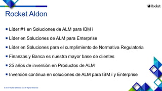 2
Rocket Aldon
 Líder #1 en Soluciones de ALM para IBM i
 Líder en Soluciones de ALM para Enterprise
 Líder en Soluciones para el cumplimiento de Normativa Regulatoria
 Finanzas y Banca es nuestra mayor base de clientes
 25 años de inversión en Productos de ALM
 Inversión continua en soluciones de ALM para IBM i y Enterprise
© 2014 Rocket Software, Inc. All Rights Reserved.
 