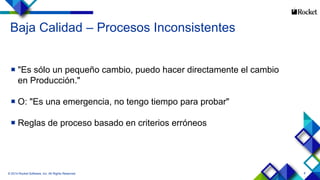 8
Baja Calidad – Procesos Inconsistentes
 "Es sólo un pequeño cambio, puedo hacer directamente el cambio
en Producción."
 O: "Es una emergencia, no tengo tiempo para probar"
 Reglas de proceso basado en criterios erróneos
© 2014 Rocket Software, Inc. All Rights Reserved.
 