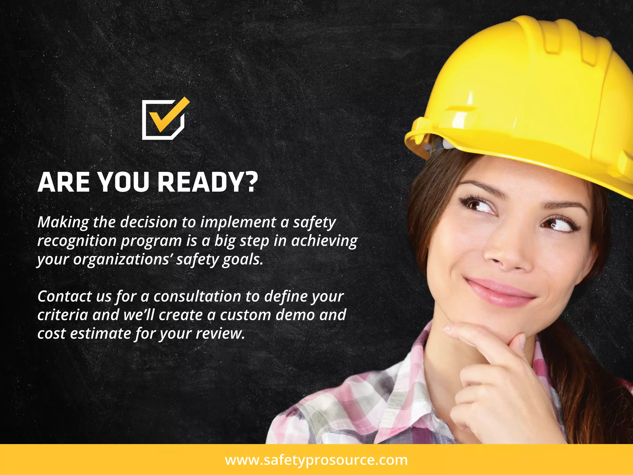 ARE YOU READY?
Making the decision to implement a safety
recognition program is a big step in achieving
your organizations’ safety goals.
Contact us for a consultation to deﬁne your
criteria and we’ll create a custom demo and
cost estimate for your review.
www.safetyprosource.com
 