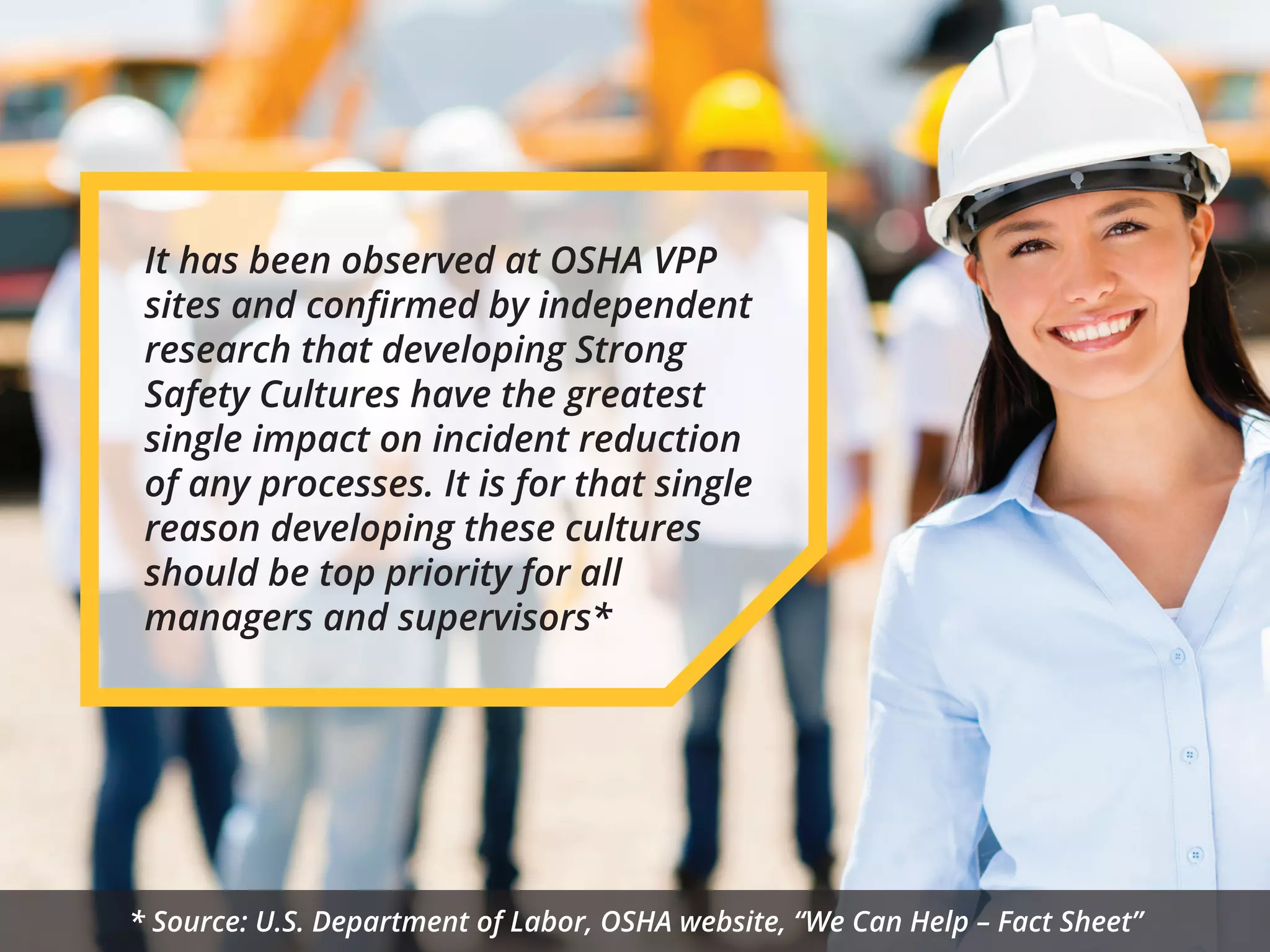 It has been observed at OSHA VPP
sites and conﬁrmed by independent
research that developing Strong
Safety Cultures have the greatest
single impact on incident reduction
of any processes. It is for that single
reason developing these cultures
should be top priority for all
managers and supervisors*
* Source: U.S. Department of Labor, OSHA website, “We Can Help – Fact Sheet”
 