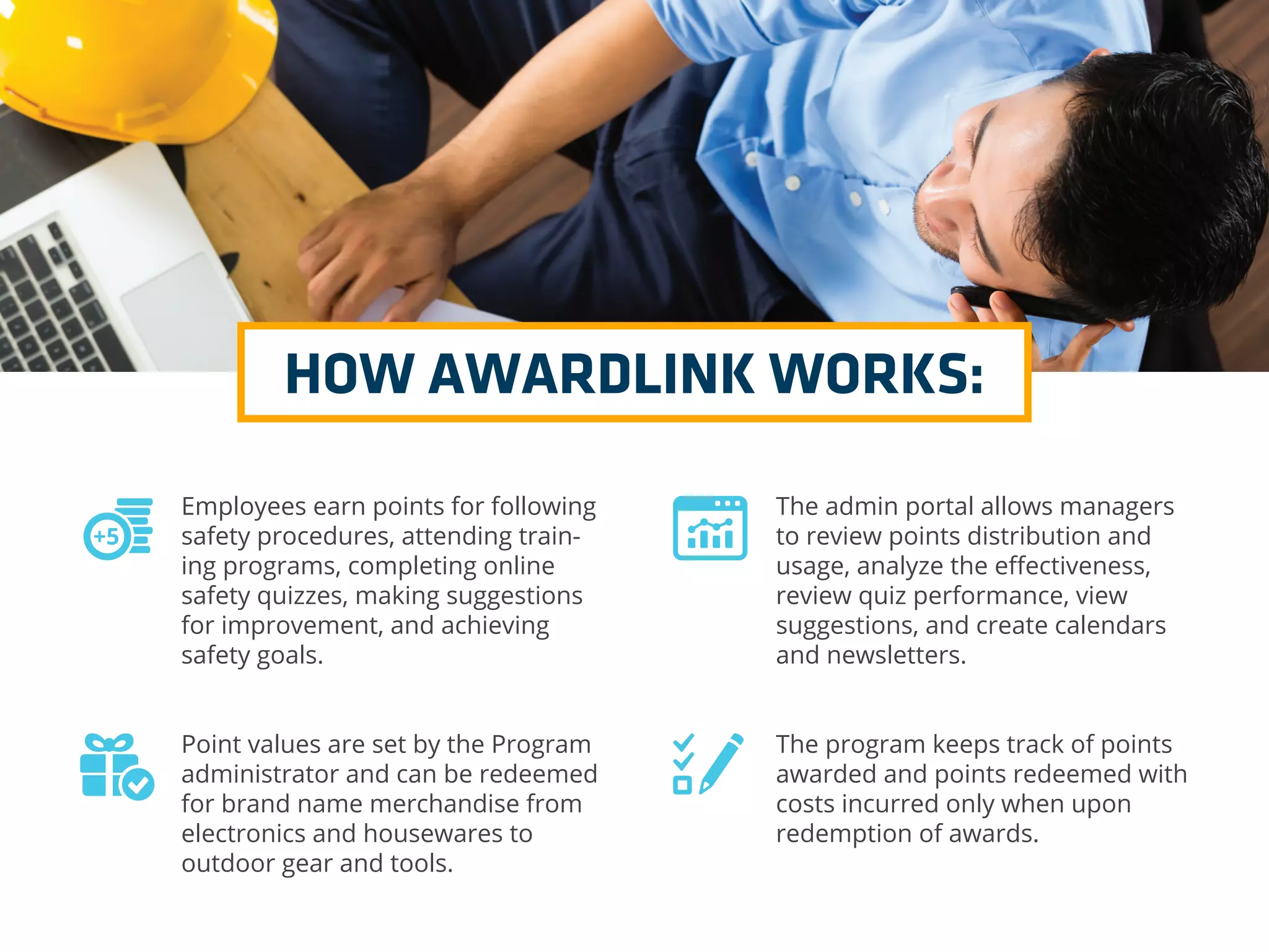 HOW AWARDLINK WORKS:
Employees earn points for following
safety procedures, attending train-
ing programs, completing online
safety quizzes, making suggestions
for improvement, and achieving
safety goals.
Point values are set by the Program
administrator and can be redeemed
for brand name merchandise from
electronics and housewares to
outdoor gear and tools.
The admin portal allows managers
to review points distribution and
usage, analyze the eﬀectiveness,
review quiz performance, view
suggestions, and create calendars
and newsletters.
The program keeps track of points
awarded and points redeemed with
costs incurred only when upon
redemption of awards.
 