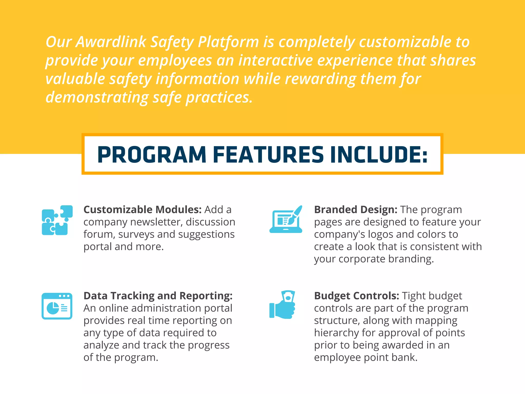 Our Awardlink Safety Platform is completely customizable to
provide your employees an interactive experience that shares
valuable safety information while rewarding them for
demonstrating safe practices.
PROGRAM FEATURES INCLUDE:
Customizable Modules: Add a
company newsletter, discussion
forum, surveys and suggestions
portal and more.
Data Tracking and Reporting:
An online administration portal
provides real time reporting on
any type of data required to
analyze and track the progress
of the program.
Branded Design: The program
pages are designed to feature your
company's logos and colors to
create a look that is consistent with
your corporate branding.
Budget Controls: Tight budget
controls are part of the program
structure, along with mapping
hierarchy for approval of points
prior to being awarded in an
employee point bank.
 