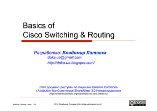 Basics of
              Cisco Switching & Routing

                              Разработка: Владимир Литовка
                                       doka.ua@gmail.com
                                       http://doka-ua.blogspot.com/




                                  Этот документ доступен по лицензии Creative Commons
                                «Attribution-NonCommercial-ShareAlike» 3.0 Непортированная
                                         (http://creativecommons.org/licenses/by-nc-sa/3.0/deed.ru)



Switching & Routing – doka – T102            2010, Владимир Литовка (http://doka-ua.blogspot.com/)
 