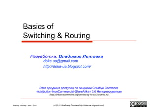 Basics of
              Switching & Routing

                        Разработка: Владимир Литовка
                                     doka.ua@gmail.com
                                     http://doka-ua.blogspot.com/




                                  Этот документ доступен по лицензии Creative Commons
                                «Attribution-NonCommercial-ShareAlike» 3.0 Непортированная
                                         (http://creativecommons.org/licenses/by-nc-sa/3.0/deed.ru)



Switching & Routing – doka – T102           (с) 2010, Владимир Литовка (http://doka-ua.blogspot.com/)
 