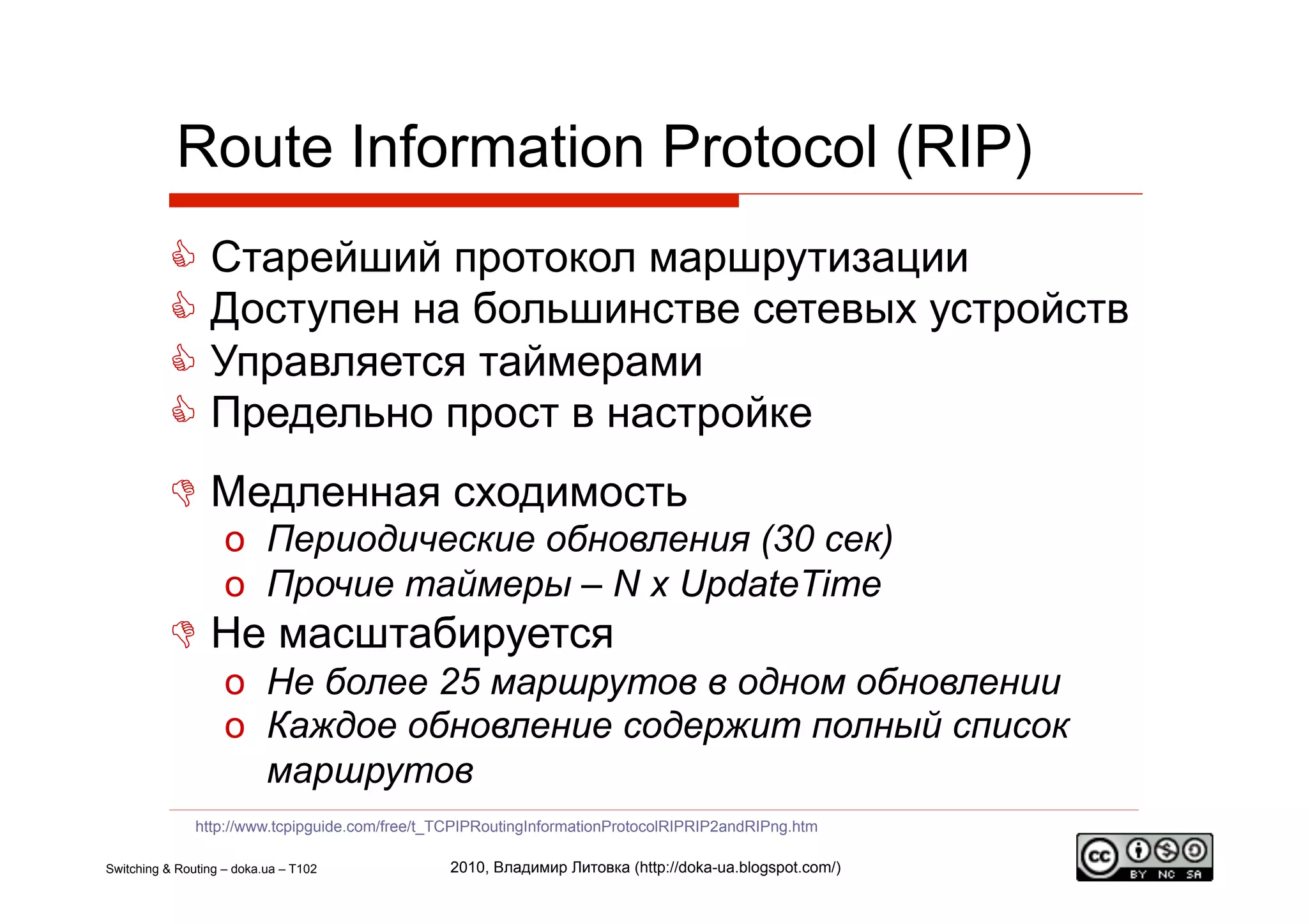 Route Information Protocol (RIP)
            Старейший протокол маршрутизации
            Доступен на большинстве сетевых устройств
            Управляется таймерами
            Предельно прост в настройке
            Медленная сходимость
                    o  Периодические обновления (30 сек)
                    o  Прочие таймеры – N x UpdateTime
            Не масштабируется
                    o  Не более 25 маршрутов в одном обновлении
                    o  Каждое обновление содержит полный список
                       маршрутов
               http://www.tcpipguide.com/free/t_TCPIPRoutingInformationProtocolRIPRIP2andRIPng.htm

Switching & Routing – doka.ua – T102             2010, Владимир Литовка (http://doka-ua.blogspot.com/)
 