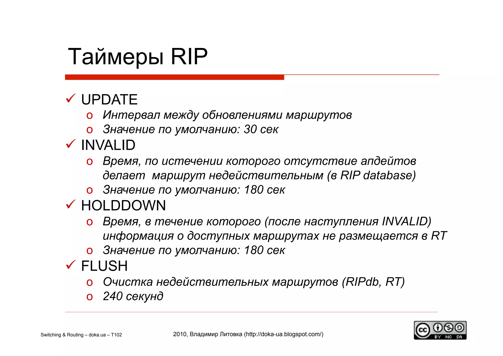 Таймеры RIP
            UPDATE
                    o  Интервал между обновлениями маршрутов
                    o  Значение по умолчанию: 30 сек
            INVALID
                    o  Время, по истечении которого отсутствие апдейтов
                       делает маршрут недействительным (в RIP database)
                    o  Значение по умолчанию: 180 сек
            HOLDDOWN
                    o  Время, в течение которого (после наступления INVALID)
                       информация о доступных маршрутах не размещается в RT
                    o  Значение по умолчанию: 180 сек
            FLUSH
                    o  Очистка недействительных маршрутов (RIPdb, RT)
                    o  240 секунд


Switching & Routing – doka.ua – T102   2010, Владимир Литовка (http://doka-ua.blogspot.com/)
 