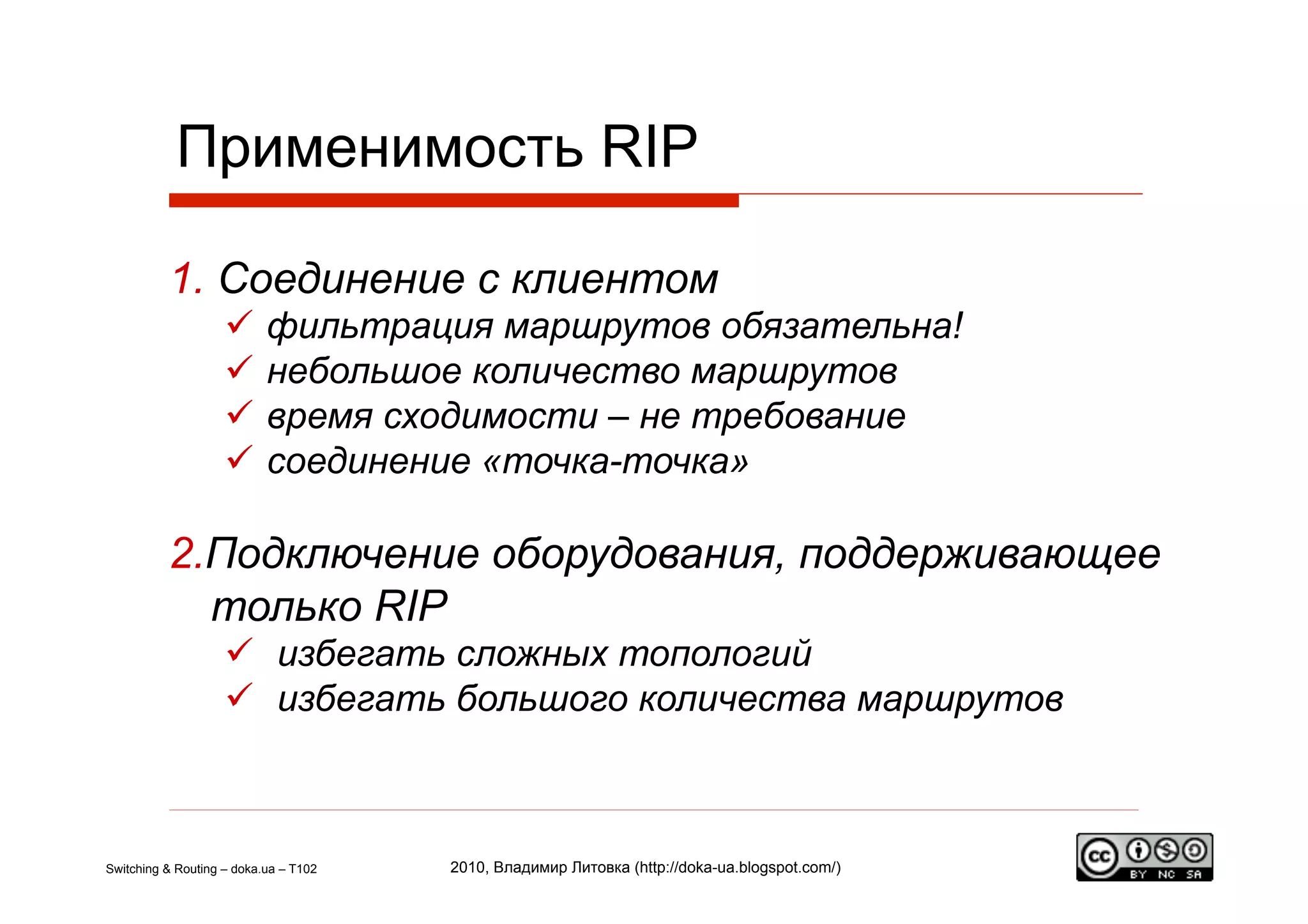 Применимость RIP

          1.  Соединение с клиентом
                      фильтрация маршрутов обязательна!
                      небольшое количество маршрутов
                      время сходимости – не требование
                      соединение «точка-точка»

          2. Подключение оборудования, поддерживающее
             только RIP
                      избегать сложных топологий
                      избегать большого количества маршрутов



Switching & Routing – doka.ua – T102   2010, Владимир Литовка (http://doka-ua.blogspot.com/)
 