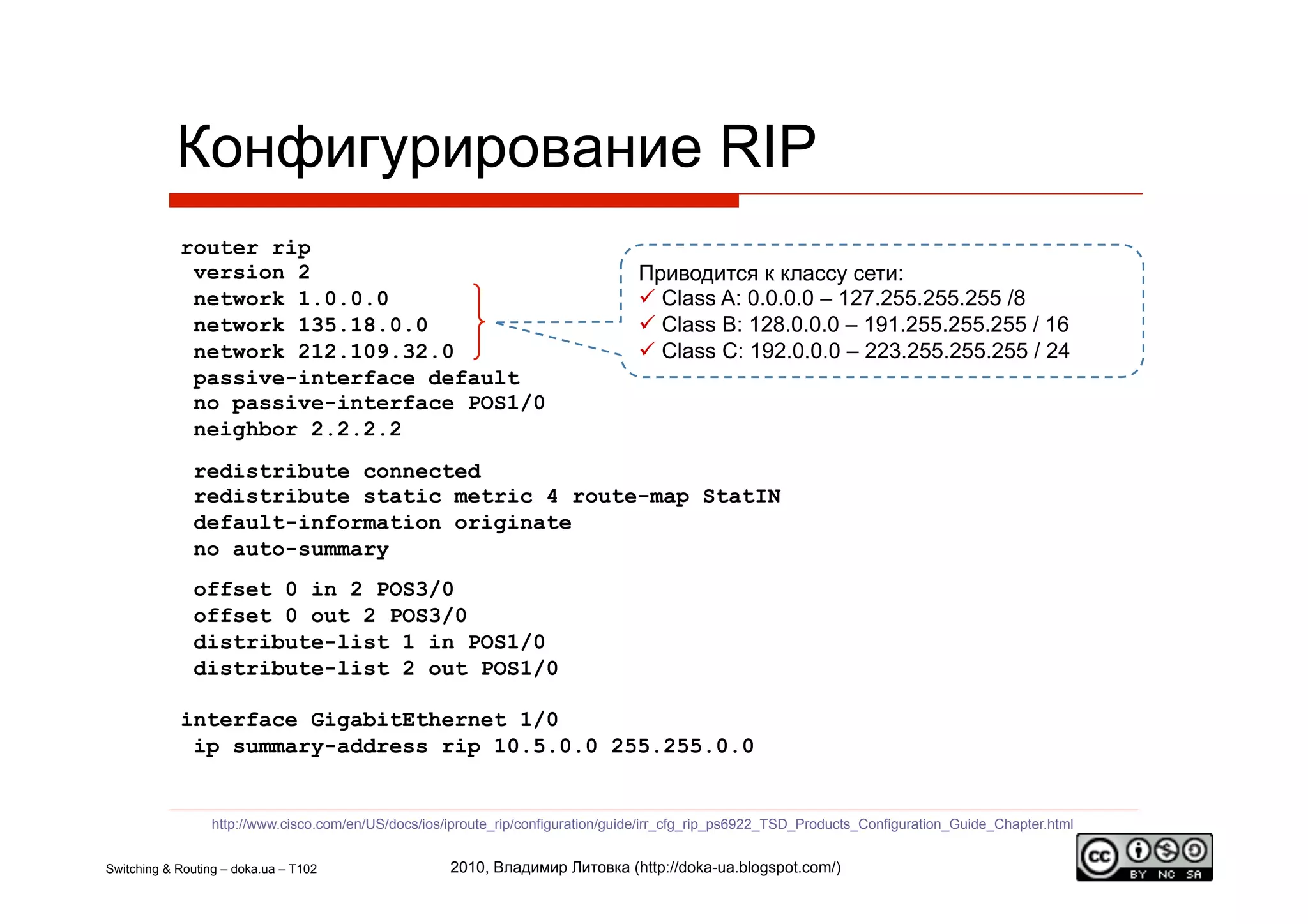 Конфигурирование RIP
            router rip
             version 2                                                             Приводится к классу сети:
             network 1.0.0.0                                                         Class A: 0.0.0.0 – 127.255.255.255 /8
             network 135.18.0.0                                                      Class B: 128.0.0.0 – 191.255.255.255 / 16
             network 212.109.32.0                                                    Class C: 192.0.0.0 – 223.255.255.255 / 24
             passive-interface default
             no passive-interface POS1/0
             neighbor 2.2.2.2
              redistribute connected
              redistribute static metric 4 route-map StatIN
              default-information originate
              no auto-summary
              offset 0 in 2 POS3/0
              offset 0 out 2 POS3/0
              distribute-list 1 in POS1/0
              distribute-list 2 out POS1/0

            interface GigabitEthernet 1/0
             ip summary-address rip 10.5.0.0 255.255.0.0


                  http://www.cisco.com/en/US/docs/ios/iproute_rip/configuration/guide/irr_cfg_rip_ps6922_TSD_Products_Configuration_Guide_Chapter.html


Switching & Routing – doka.ua – T102                  2010, Владимир Литовка (http://doka-ua.blogspot.com/)
 