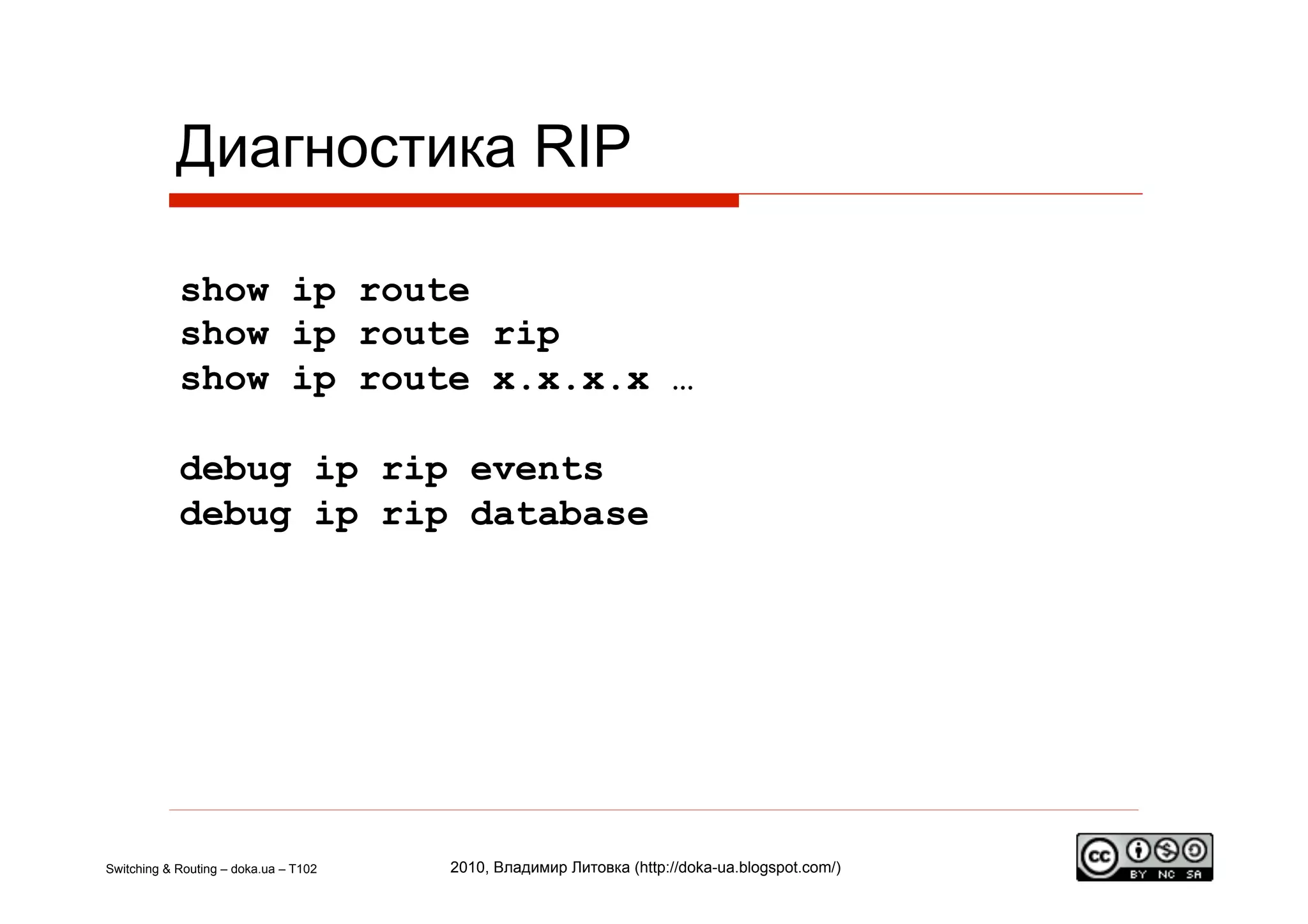 Диагностика RIP

            show ip route
            show ip route rip
            show ip route x.x.x.x …

            debug ip rip events
            debug ip rip database




Switching & Routing – doka.ua – T102   2010, Владимир Литовка (http://doka-ua.blogspot.com/)
 