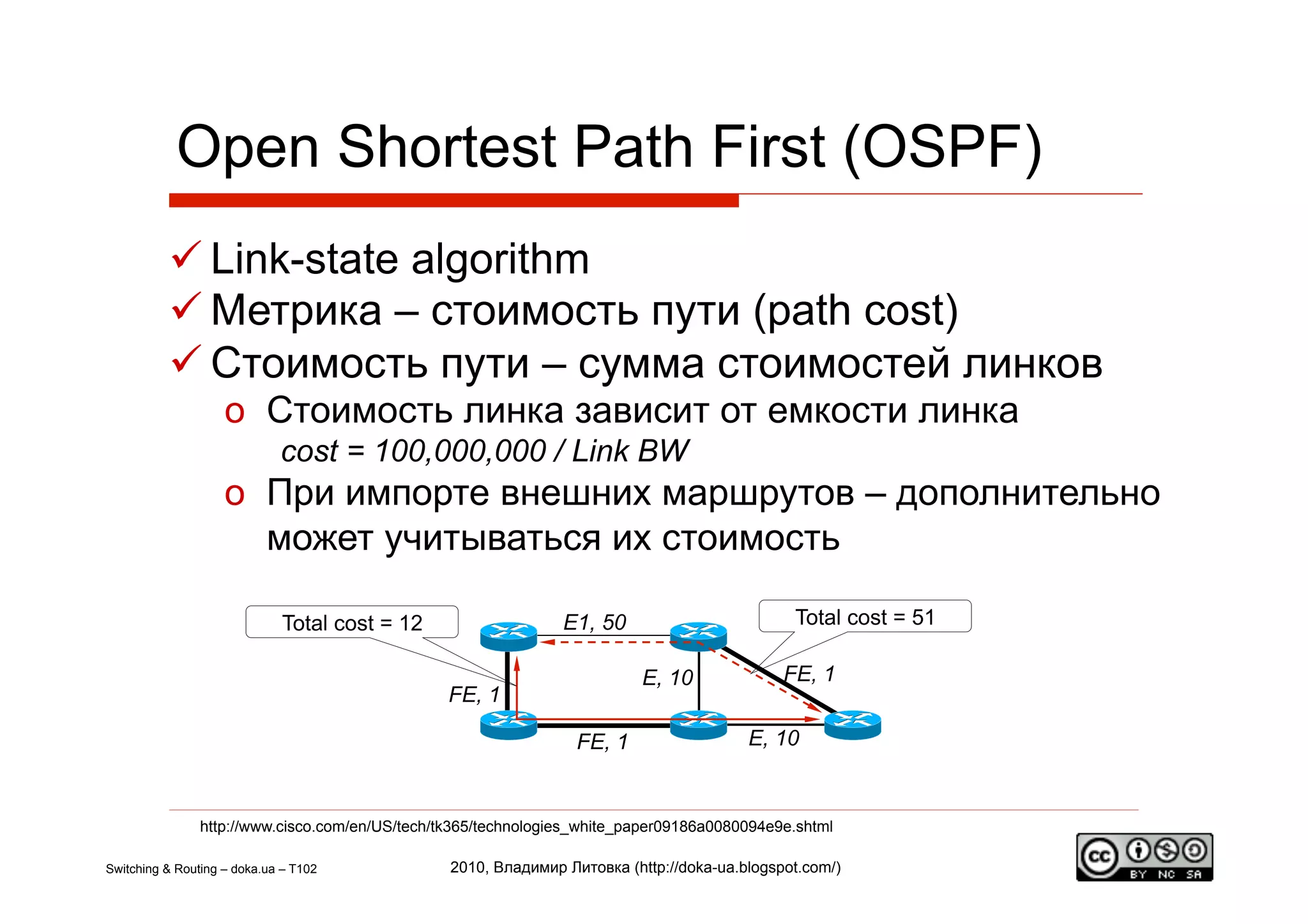 Open Shortest Path First (OSPF)
           Link-state algorithm
           Метрика – стоимость пути (path cost)
           Стоимость пути – сумма стоимостей линков
                    o  Стоимость линка зависит от емкости линка
                             cost = 100,000,000 / Link BW
                    o  При импорте внешних маршрутов – дополнительно
                       может учитываться их стоимость

                              Total cost = 12                   E1, 50                         Total cost = 51

                                                                           E, 10              FE, 1
                                                FE, 1

                                                                  FE, 1                  E, 10


                http://www.cisco.com/en/US/tech/tk365/technologies_white_paper09186a0080094e9e.shtml

Switching & Routing – doka.ua – T102             2010, Владимир Литовка (http://doka-ua.blogspot.com/)
 