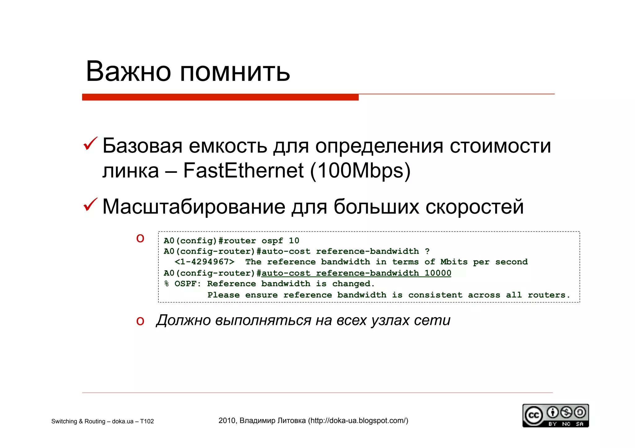 Важно помнить

           Базовая емкость для определения стоимости
            линка – FastEthernet (100Mbps)
           Масштабирование для больших скоростей
                             o         A0(config)#router ospf 10
                                       A0(config-router)#auto-cost reference-bandwidth ?
                                         <1-4294967> The reference bandwidth in terms of Mbits per second
                                       A0(config-router)#auto-cost reference-bandwidth 10000
                                       % OSPF: Reference bandwidth is changed.
                                               Please ensure reference bandwidth is consistent across all routers.


                             o  Должно выполняться на всех узлах сети




Switching & Routing – doka.ua – T102             2010, Владимир Литовка (http://doka-ua.blogspot.com/)
 