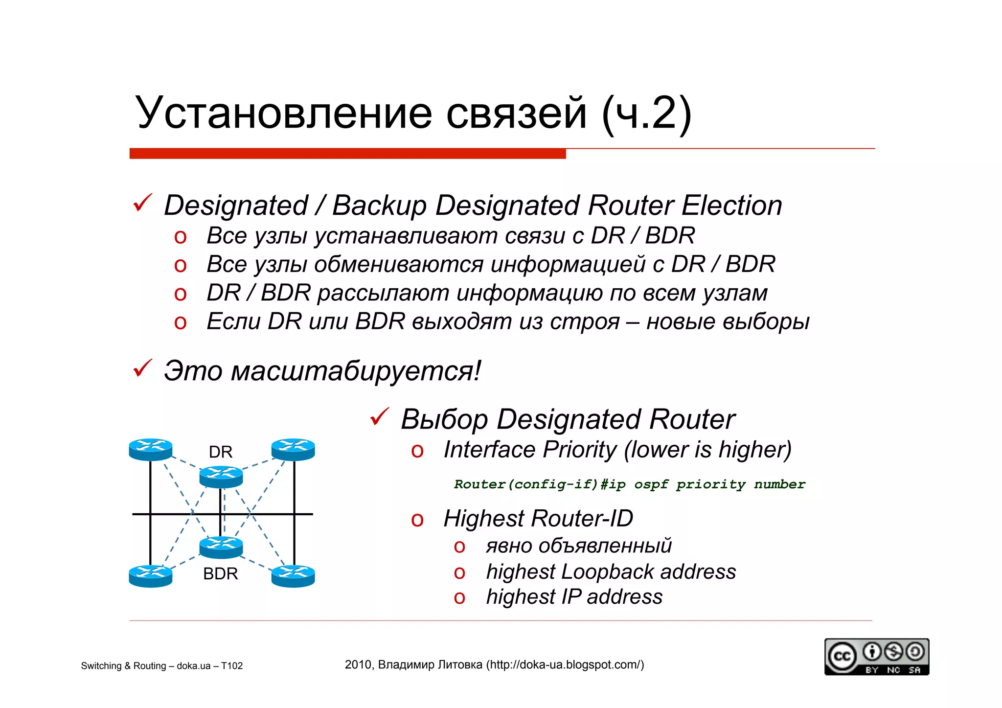 Установление связей (ч.2)
             Designated / Backup Designated Router Election
                    o      Все узлы устанавливают связи с DR / BDR
                    o      Все узлы обмениваются информацией с DR / BDR
                    o      DR / BDR рассылают информацию по всем узлам
                    o      Если DR или BDR выходят из строя – новые выборы

             Это масштабируется!
                                             Выбор Designated Router
                            DR                    o  Interface Priority (lower is higher)
                                                          Router(config-if)#ip ospf priority number

                                                  o  Highest Router-ID
                                                          o  явно объявленный
                           BDR                            o  highest Loopback address
                                                          o  highest IP address


Switching & Routing – doka.ua – T102   2010, Владимир Литовка (http://doka-ua.blogspot.com/)
 