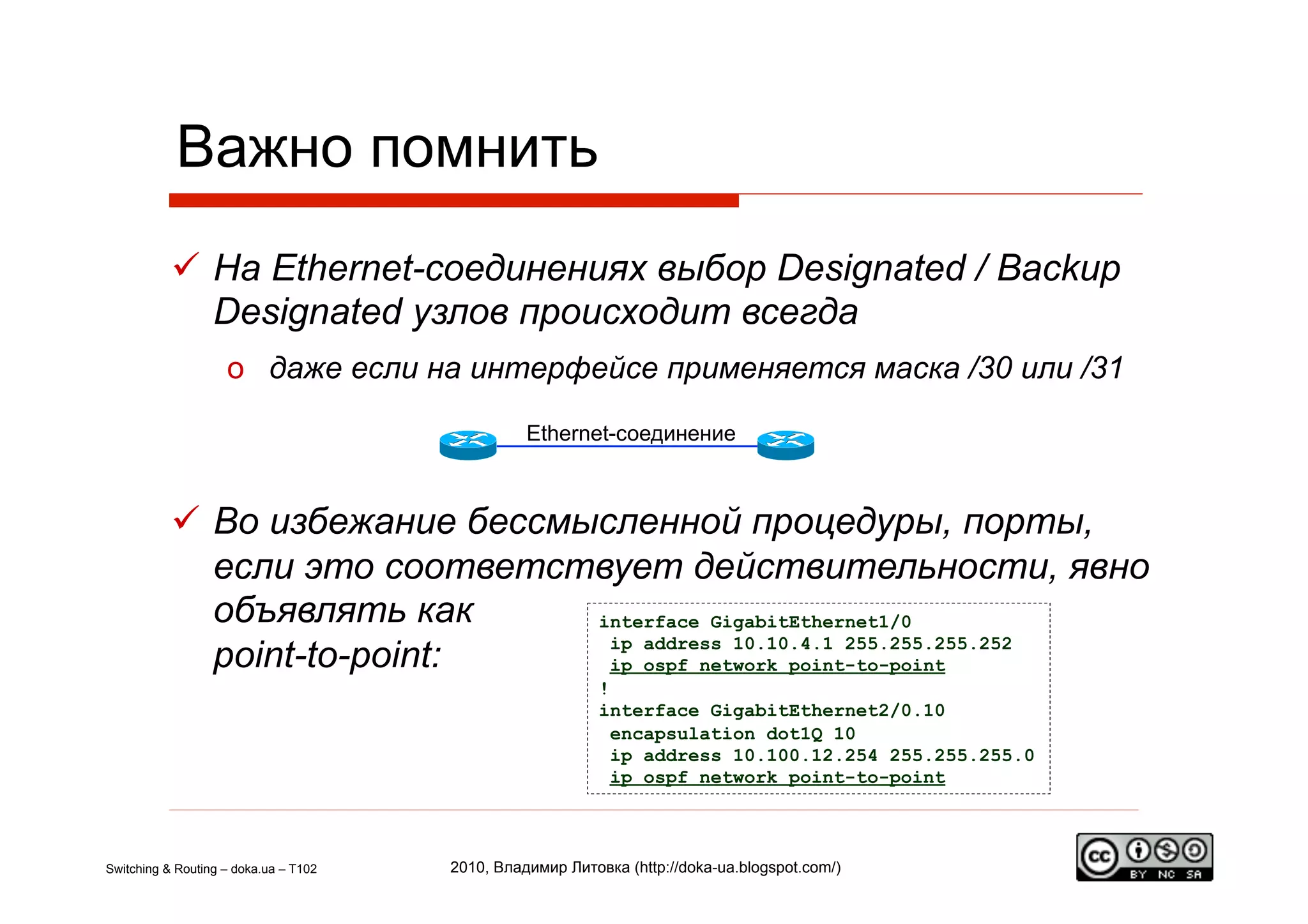 Важно помнить
             На Ethernet-соединениях выбор Designated / Backup
              Designated узлов происходит всегда
                    o  даже если на интерфейсе применяется маска /30 или /31

                                                 Ethernet-соединение



             Во избежание бессмысленной процедуры, порты,
              если это соответствует действительности, явно
              объявлять как      interface GigabitEthernet1/0

              point-to-point:     ip address 10.10.4.1 255.255.255.252
                                  ip ospf network point-to-point
                                                           !
                                                           interface GigabitEthernet2/0.10
                                                             encapsulation dot1Q 10
                                                             ip address 10.100.12.254 255.255.255.0
                                                             ip ospf network point-to-point



Switching & Routing – doka.ua – T102   2010, Владимир Литовка (http://doka-ua.blogspot.com/)
 