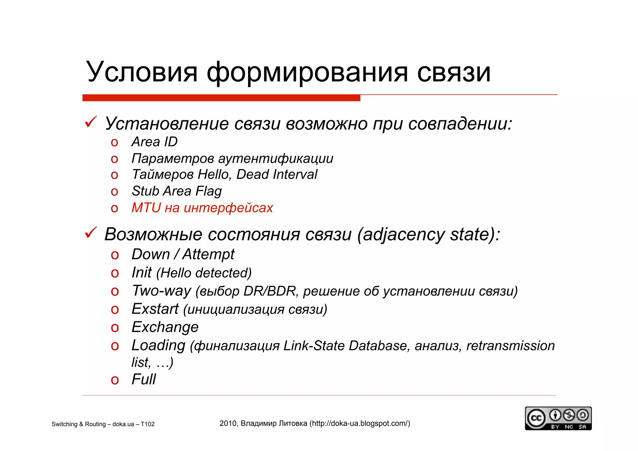 Условия формирования связи
             Установление связи возможно при совпадении:
                    o      Area ID
                    o      Параметров аутентификации
                    o      Таймеров Hello, Dead Interval
                    o      Stub Area Flag
                    o      MTU на интерфейсах

             Возможные состояния связи (adjacency state):
                    o      Down / Attempt
                    o      Init (Hello detected)
                    o      Two-way (выбор DR/BDR, решение об установлении связи)
                    o      Exstart (инициализация связи)
                    o      Exchange
                    o      Loading (финализация Link-State Database, анализ, retransmission
                           list, …)
                    o  Full

Switching & Routing – doka.ua – T102    2010, Владимир Литовка (http://doka-ua.blogspot.com/)
 