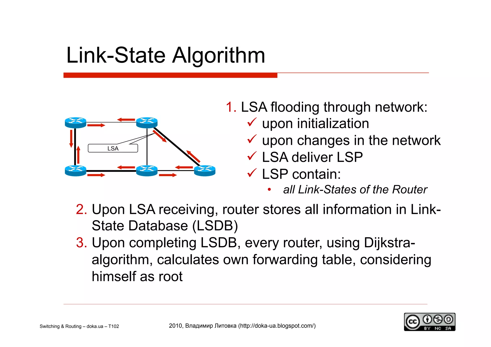 Link-State Algorithm

                                                           1.  LSA flooding through network:
                                                                  upon initialization
                              LSA
                                                                  upon changes in the network
                                                                  LSA deliver LSP
                                                                  LSP contain:
                                                                          •  all Link-States of the Router
                2.  Upon LSA receiving, router stores all information in Link-
                    State Database (LSDB)
                3.  Upon completing LSDB, every router, using Dijkstra-
                    algorithm, calculates own forwarding table, considering
                    himself as root


Switching & Routing – doka.ua – T102   2010, Владимир Литовка (http://doka-ua.blogspot.com/)
 