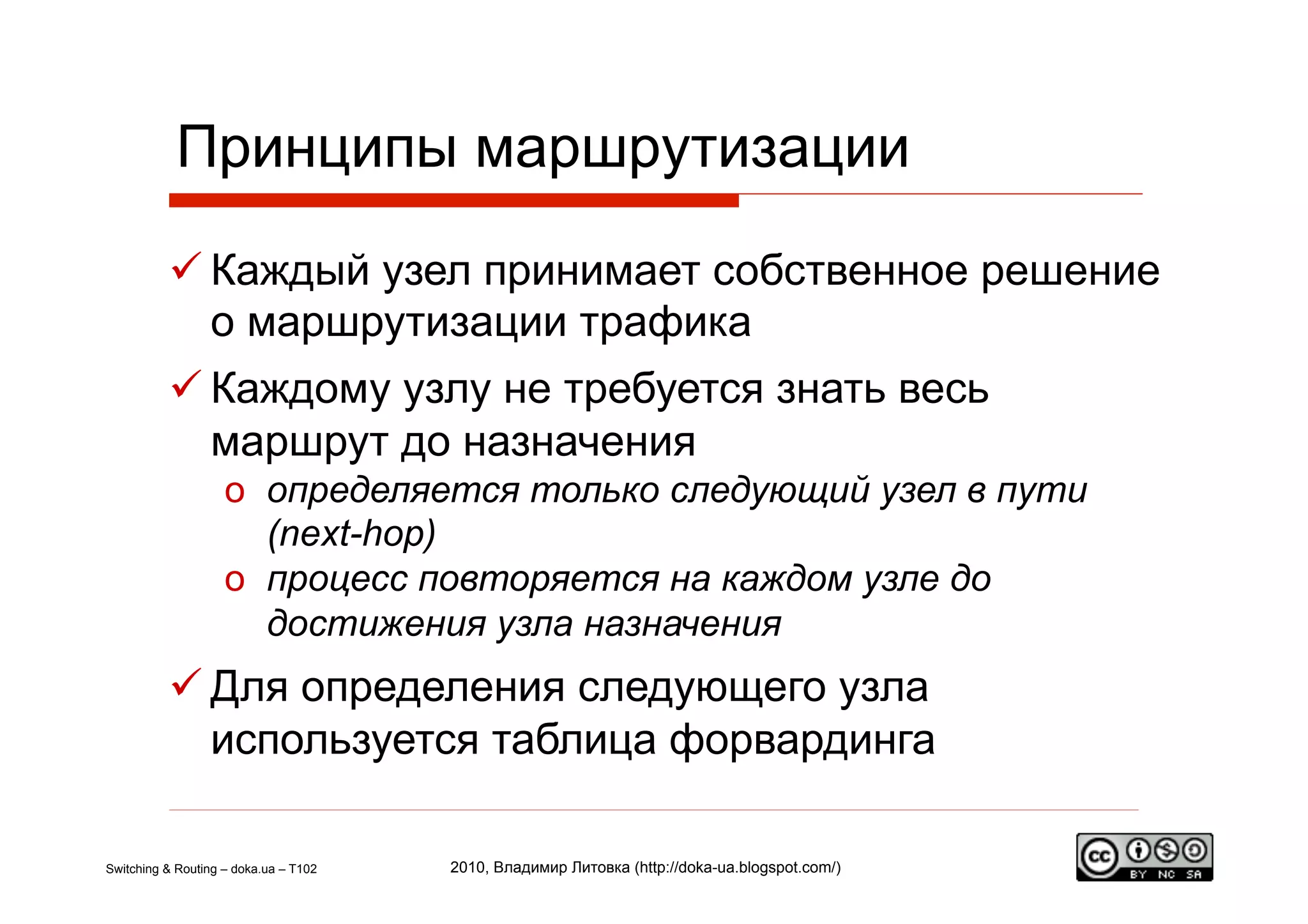 Принципы маршрутизации
           Каждый узел принимает собственное решение
            о маршрутизации трафика
           Каждому узлу не требуется знать весь
            маршрут до назначения
                    o  определяется только следующий узел в пути
                       (next-hop)
                    o  процесс повторяется на каждом узле до
                       достижения узла назначения
           Для определения следующего узла
            используется таблица форвардинга

Switching & Routing – doka.ua – T102   2010, Владимир Литовка (http://doka-ua.blogspot.com/)
 