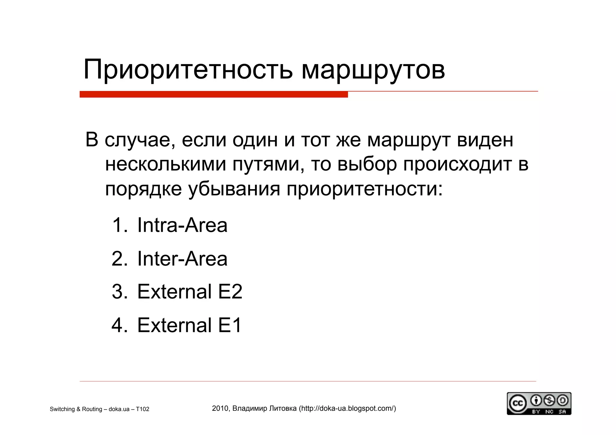 Приоритетность маршрутов

            В случае, если один и тот же маршрут виден
              несколькими путями, то выбор происходит в
              порядке убывания приоритетности:
                      1.  Intra-Area
                      2.  Inter-Area
                      3.  External E2
                      4.  External E1


Switching & Routing – doka.ua – T102   2010, Владимир Литовка (http://doka-ua.blogspot.com/)
 