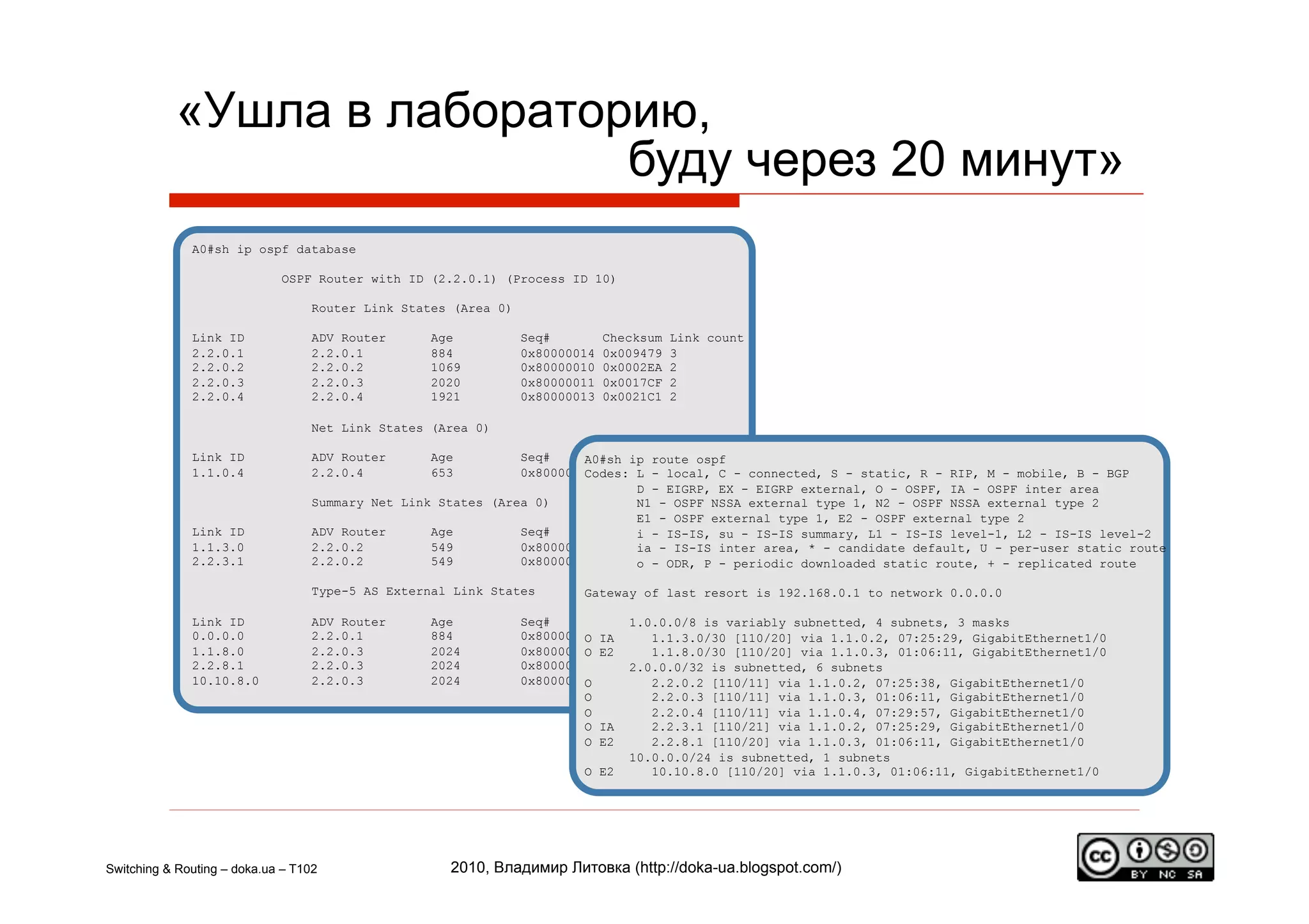«Ушла в лабораторию,
                            буду через 20 минут»
              A0#sh ip ospf database

                             OSPF Router with ID (2.2.0.1) (Process ID 10)

                                   Router Link States (Area 0)

              Link ID              ADV Router      Age           Seq#         Checksum   Link count
              2.2.0.1              2.2.0.1         884           0x80000014   0x009479   3
              2.2.0.2              2.2.0.2         1069          0x80000010   0x0002EA   2
              2.2.0.3              2.2.0.3         2020          0x80000011   0x0017CF   2
              2.2.0.4              2.2.0.4         1921          0x80000013   0x0021C1   2

                                   Net Link States (Area 0)

              Link ID              ADV Router      Age         Seq#       Checksum
                                                                        A0#sh ip route ospf
              1.1.0.4              2.2.0.4         653         0x80000011 0x008970 local, C - connected, S - static, R - RIP, M - mobile, B - BGP
                                                                        Codes: L -
                                                                               D - EIGRP, EX - EIGRP external, O - OSPF, IA - OSPF inter area
                                   Summary Net Link States (Area 0)            N1 - OSPF NSSA external type 1, N2 - OSPF NSSA external type 2
                                                                               E1 - OSPF external type 1, E2 - OSPF external type 2
              Link ID              ADV Router      Age         Seq#       Checksum IS-IS, su - IS-IS summary, L1 - IS-IS level-1, L2 - IS-IS level-2
                                                                               i -
              1.1.3.0              2.2.0.2         549         0x8000000E 0x0059C4 IS-IS inter area, * - candidate default, U - per-user static route
                                                                               ia -
              2.2.3.1              2.2.0.2         549         0x8000000E 0x0052C4 ODR, P - periodic downloaded static route, + - replicated route
                                                                               o -

                                   Type-5 AS External Link States        Gateway of last resort is 192.168.0.1 to network 0.0.0.0

              Link ID              ADV Router      Age           Seq#      Checksum Tag is variably subnetted, 4 subnets, 3 masks
                                                                               1.0.0.0/8
              0.0.0.0              2.2.0.1         884           0x8000000F
                                                                          O0x00B90F 10
                                                                           IA     1.1.3.0/30 [110/20] via 1.1.0.2, 07:25:29, GigabitEthernet1/0
              1.1.8.0              2.2.0.3         2024          0x8000000E
                                                                          O0x00166F 0
                                                                           E2     1.1.8.0/30 [110/20] via 1.1.0.3, 01:06:11, GigabitEthernet1/0
              2.2.8.1              2.2.0.3         2024          0x8000000E0x00057A 0
                                                                               2.0.0.0/32 is subnetted, 6 subnets
              10.10.8.0            2.2.0.3         2024          0x8000000E
                                                                          O0x00462A 0
                                                                                  2.2.0.2 [110/11] via 1.1.0.2, 07:25:38, GigabitEthernet1/0
                                                                          O       2.2.0.3 [110/11] via 1.1.0.3, 01:06:11, GigabitEthernet1/0
                                                                          O       2.2.0.4 [110/11] via 1.1.0.4, 07:29:57, GigabitEthernet1/0
                                                                          OIA     2.2.3.1 [110/21] via 1.1.0.2, 07:25:29, GigabitEthernet1/0
                                                                          OE2     2.2.8.1 [110/20] via 1.1.0.3, 01:06:11, GigabitEthernet1/0
                                                                               10.0.0.0/24 is subnetted, 1 subnets
                                                                         O E2     10.10.8.0 [110/20] via 1.1.0.3, 01:06:11, GigabitEthernet1/0




Switching & Routing – doka.ua – T102                 2010, Владимир Литовка (http://doka-ua.blogspot.com/)
 